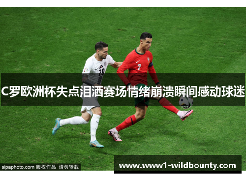 C罗欧洲杯失点泪洒赛场情绪崩溃瞬间感动球迷