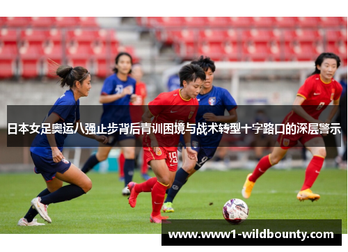 日本女足奥运八强止步背后青训困境与战术转型十字路口的深层警示 日本女足奥运八强止步背后青训困境与战术转型十字路口的深层警示