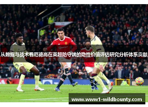 从数据与战术看厄德高在英超防守端的隐性价值评估研究分析体系贡献 从数据与战术看厄德高在英超防守端的隐性价值评估研究分析体系贡献