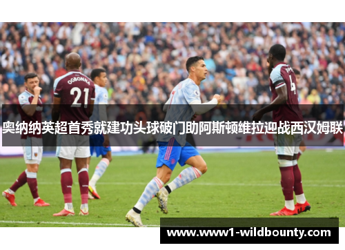 奥纳纳英超首秀就建功头球破门助阿斯顿维拉迎战西汉姆联 奥纳纳英超首秀就建功头球破门助阿斯顿维拉迎战西汉姆联