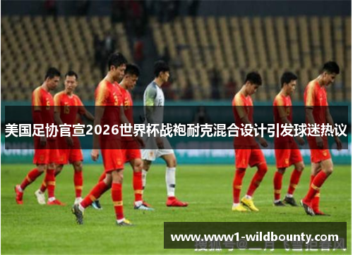 美国足协官宣2026世界杯战袍耐克混合设计引发球迷热议 美国足协官宣2026世界杯战袍耐克混合设计引发球迷热议